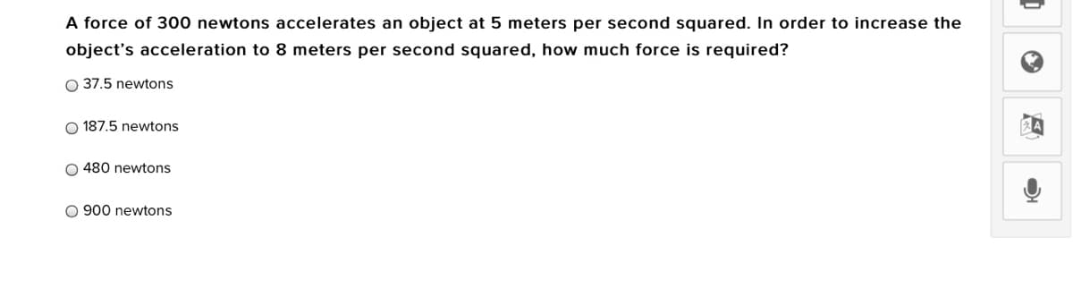 A force of 300 newtons accelerates an object at 5 meters per second squared. In order to increase the
object's acceleration to 8 meters per second squared, how much force is required?
O 37.5 newtons
O 187.5 newtons
O 480 newtons
O 900 newtons
