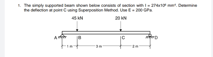 1. The simply supported beam shown below consists of section with I = 274x10 mm“. Determine
the deflection at point C using Superposition Method. Use E = 200 GPa.
45 kN
20 kN
|B
1 m
3 m
2 m
