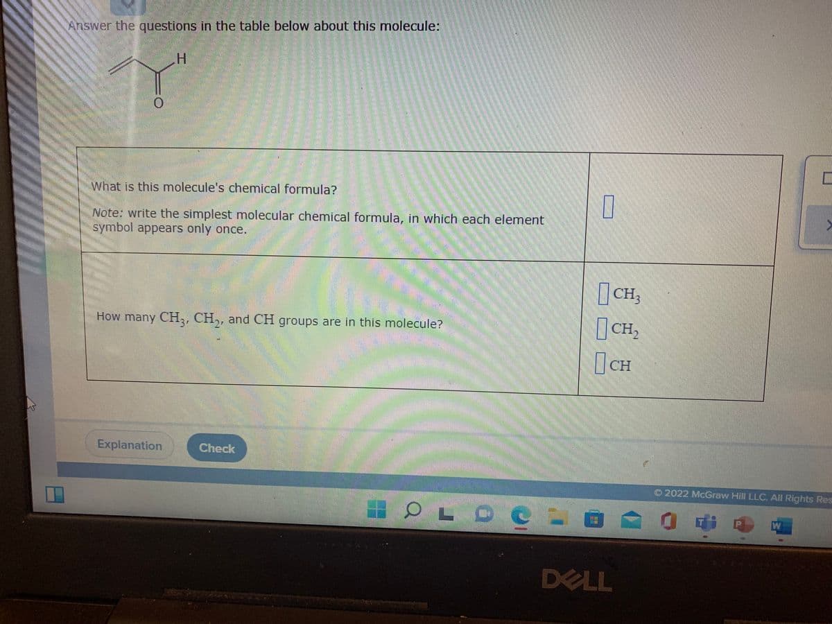 Answer the questions in the table below about this molecule:
H.
What is this molecule's chemical formula?
Note: write the simplest molecular chemical formula, in which each element
symbol appears only once.
| CH3
How many CH,, CH,, and CH groups are in this molecule?
CH,
CH
Explanation
Check
O 2022 McGraw Hill LLC. All Rights Res
OL DC
DELL
