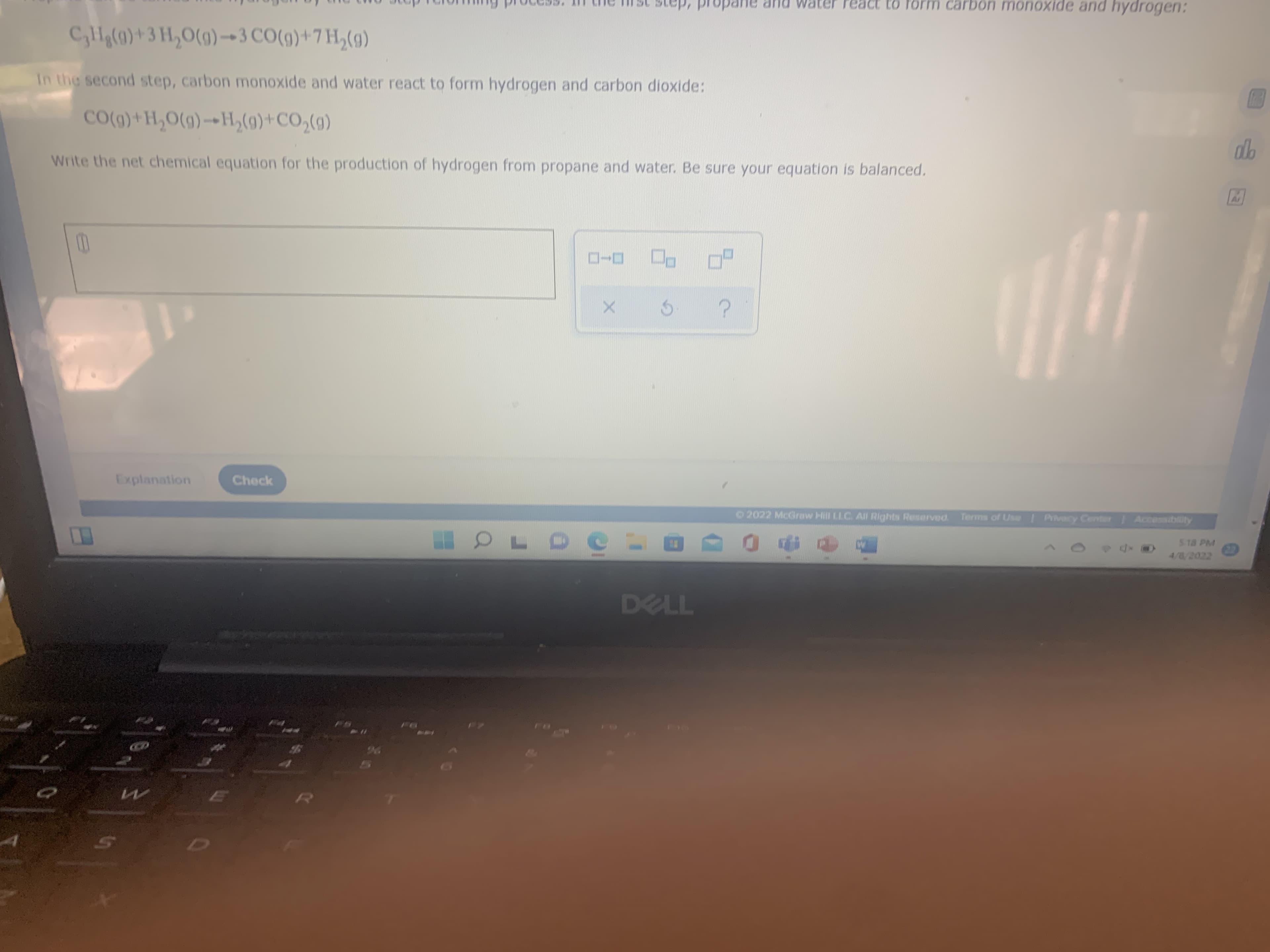 In the second step, carbon monoxide and water react to form hydrogen and carbon dioxide:
(B)*0ɔ+(6)°H«-(6)O'H+(6)0Ɔ
Write the net chemical equation for the production of hydrogen from propane and water. Be sure your equation is balanced.
Explanation
Check
2022 McGraw Hill LLC. All Rights Reserved.
Terms of Use Privecy Cent Accesiblity
S 18 PM
