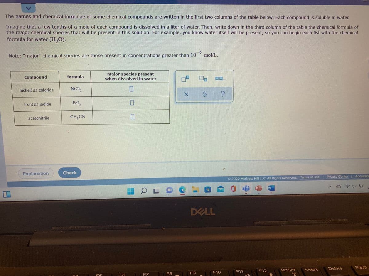 The names and chemical formulae of some chemical compounds are written in the first two columns of the table below. Each compound is soluble in water.
Imagine that a few tenths of a mole of each compound is dissolved in a liter of water. Then, write down in the third column of the table the chemical formula of
the major chemical species that will be present in this solution. For example, you know water itself will be present, so you can begin each list with the chemical
formula for water (H,O).
Note: "major" chemical species are those present in concentrations greater than 10
-6
mol/L.
major species present
when dissolved in water
compound
formula
0..
nickel(II) chloride
NiCl,
iron(II) iodide
Fel,
acetonitrile
CH, CN
Explanation
Check
O 2022 McGraw Hill LLC. All Rights Reserved. Terms of Use Privacy Center| Accessibi
W
DELL
Delete
PgUp
F12
PrtScr
Insert
F9
F10
F11
F6
F7
F8
"R
55
