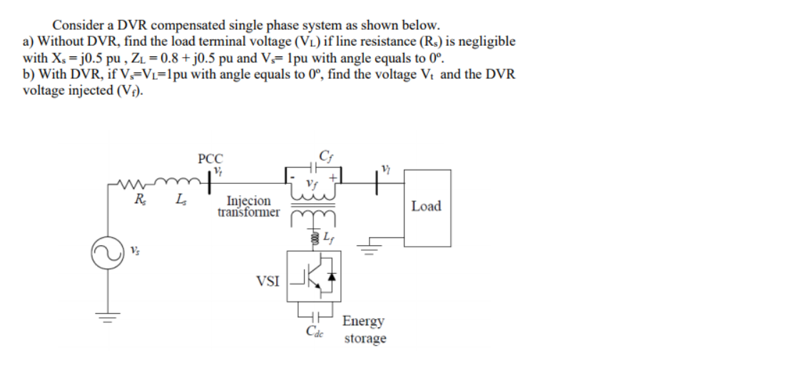 Consider a DVR compensated single phase system as shown below.
a) Without DVR, find the load terminal voltage (VL) if line resistance (Rs) is negligible
with Xs = j0.5 pu , ZL = 0.8 + j0.5 pu and V= 1pu with angle equals to 0°.
b) With DVR, if V,=VL=1pu with angle equals to 0°, find the voltage Vt and the DVR
voltage injected (Vi).
РСС
R
Injecion
transformer
Load
VSI
Energy
Cáe
storage

