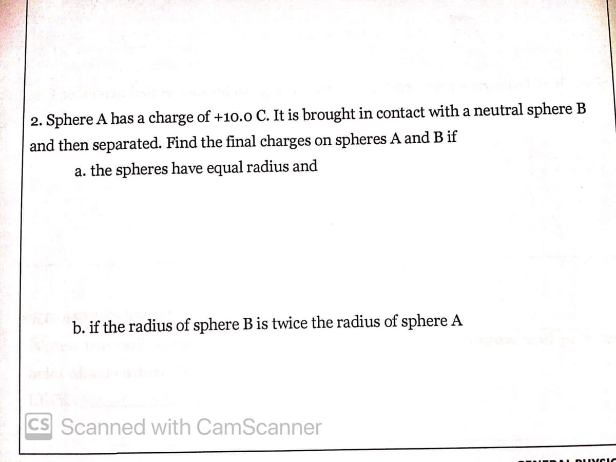 2. Sphere A has a charge of +10.0 C. It is brought in contact with a neutral sphere B
and then separated. Find the final charges on spheres A and B if
a. the spheres have equal radius and
b. if the radius of sphere B is twice the radius of sphere A
CS Scanned with CamScanner
