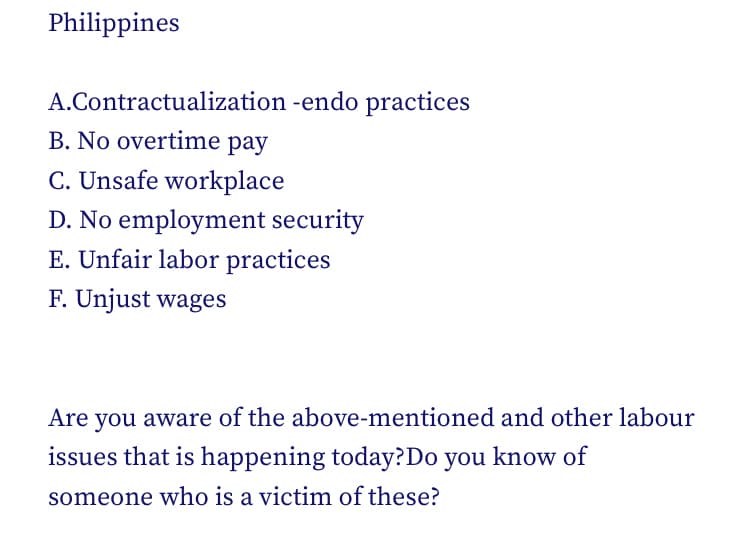 Philippines
A.Contractualization -endo practices
B. No overtime pay
C. Unsafe workplace
D. No employment security
E. Unfair labor practices
F. Unjust wages
Are you aware of the above-mentioned and other labour
issues that is happening today?Do you know of
someone who is a victim of these?
