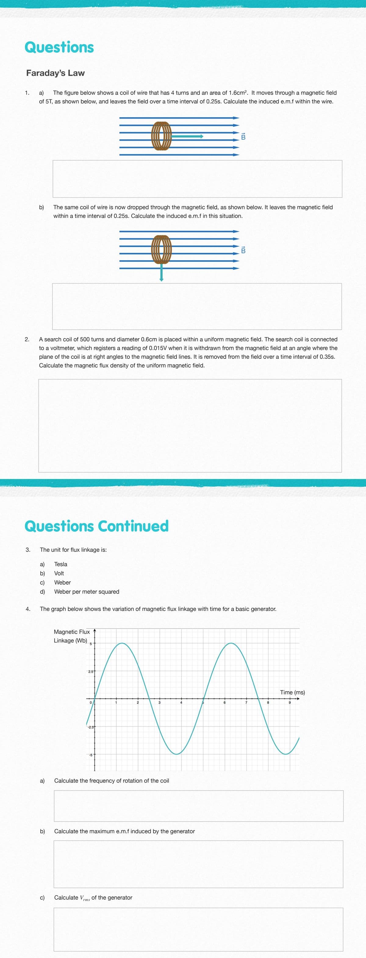 Questions
Faraday's Law
1.
a)
The figure below shows a coil of wire that has 4 turns and an area of 1.6cm2. It moves through a magnetic field
of 5T, as shown below, and leaves the field over a time interval of 0.25s. Calculate the induced e.m.f within the wire.
b)
The same coil of wire is now dropped through the magnetic field, as shown below. It leaves the magnetic field
within a time interval of 0.25s. Calculate the induced e.m.f in this situation.
2.
A search coil of 500 turns and diameter 0.6cm is placed within a uniform magnetic field. The search coil is connected
to a voltmeter, which registers a reading of 0.015V when it is withdrawn from the magnetic field at an angle where the
plane of the coil is at right angles to the magnetic field lines. It is removed from the field over a time interval of 0.35s.
Calculate the magnetic flux density of the uniform magnetic field.
Questions Continued
3.
The unit for flux linkage is:
a)
Tesla
b)
Volt
c)
Weber
d)
Weber per meter squared
The graph below shows the variation of magnetic flux linkage with time for a basic generator.
Magnetic Flux
Linkage (Wb)
2.5t
Time (ms)
3
7
8
-2.5t
-5
a)
Calculate the frequency of rotation of the coil
b)
Calculate the maximum e.m.f induced by the generator
c)
Calculate Vms of the generator
4.
