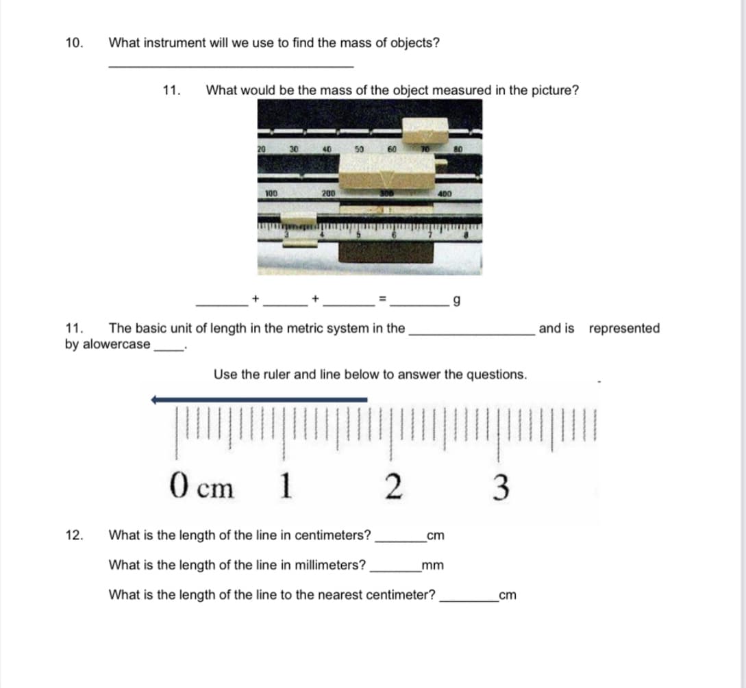 10.
What instrument will we use to find the mass of objects?
12.
11. What would be the mass of the object measured in the picture?
100
11. The basic unit of length in the metric system in the
by alowercase
0 cm
200
1
Use the ruler and line below to answer the questions.
2
400
What is the length of the line in centimeters?
What is the length of the line in millimeters?
What is the length of the line to the nearest centimeter?
cm
g
mm
3
cm
and is represented
