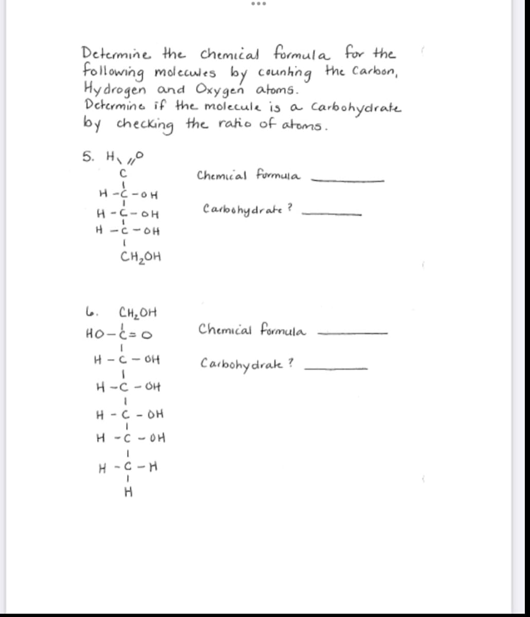 Determine the chemical formula for the
following molecules by counting the Carbon,
Hydrogen and Oxygen atoms.
Determine if the molecule is a carbohydrate
by checking the ratio of atoms.
5. Ho
C
1
H-C-OH
H-C-OH
H-C-OH
CH₂OH
6.
CH₂OH
HO-C=0
[
H-C-OH
H-C-OH
1
H-C-DH
I
H - COH
I
H-C-H
I
H
Chemical formula
Carbohydrate ?
Chemical formula
Carbohydrate ?