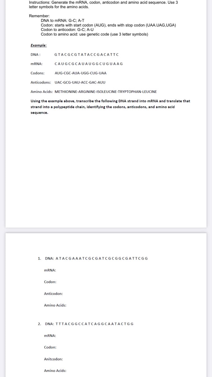 Instructions: Generate the mRNA, codon, anticodon and amino acid sequence. Use 3
letter symbols for the amino acids.
Remember:
DNA to mRNA: G-C; A-T
Codon: starts with start codon (AUG), ends with stop codon (UAA.UAG,UGA)
Codon to anticodon: G-C; A-U
Codon to amino acid: use genetic code (use 3 letter symbols)
Example:
DNA:
mRNA:
Codons:
GTACGCGTATACCGACATTC
CAUGCGCAUAUGGCUGUAAG
AUG-CGC-AUA-UGG-CUG-UAA
Anticodons: UAC-GCG-UAU-ACC-GAC-AUU
Amino Acids: METHIONINE-ARGININE-ISOLEUCINE-TRYPTOPHAN-LEUCINE
Using the example above, transcribe the following DNA strand into mRNA and translate that
strand into a polypeptide chain, identifying the codons, anticodons, and amino acid
sequence.
1. DNA: ATACGAAATCGCGATCGCGGCGATTCGG
mRNA:
Codon:
Anticodon:
Amino Acids:
2. DNA: TTTACGGCCATCAGGCAATACTGG
mRNA:
Codon:
Anitcodon:
Amino Acids: