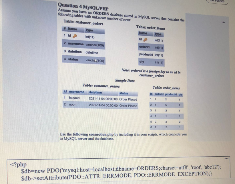 ts
Question 4 MYSQL/PHP
Assume you have an ORDERS database stored in MYSQL server that contains the
following tables with unknown number of rows:
Table: customer_orders
Table: order_Items
Name
Type
Name
Туре
1 ld
Int(11)
Id
int(11)
2 username varchar(100)
orderld
int(11)
3 datetime datetime
productid int(11)
4 status
varcha 100)
qty
int(11)
Note: ordered is a foreign key to an id in
customer_orders
Sample Data
Table: customer_orders
Table: order_items
id username
datetime
status
id orderld productid qty
1 falqaed
2021-11-04 00:00:00 Order Placed
11
2 1
2 noor
2021-11-04 00:00:00 Order Placed
3 1
3
4
2
5 2
6 2
Use the following connection.php by including it in your scripts, which connects you
to MYSQL server and the database.
...
<?php
$db=new PDO('mysql:host%=localhost;dbname=ORDERS;charset=Dutf8', 'root', 'abc12');
$db->setAttribute(PDO::ATTR_ERRMODE, PDO::ERRMODE_EXCEPTION);}
