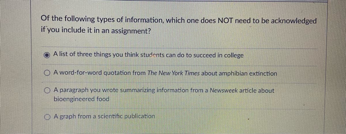 Of the following types of information, which one does NOT need to be acknowledged
if you include it in an assignment?
A list of three things you think students can do to succeed in college
A word-for-word quotation from The New York Times about amphibian extinction
A paragraph you wrote summarizing information from a Newsweek article about
bioengineered food
O A graph from a scientific publication
