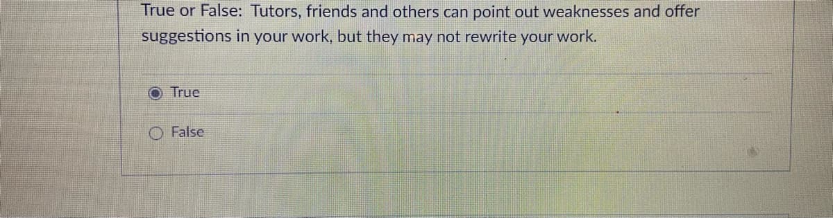 True or False: Tutors, friends and others can point out weaknesses and offer
suggestions in your work, but they may not rewrite your work.
O True
False
