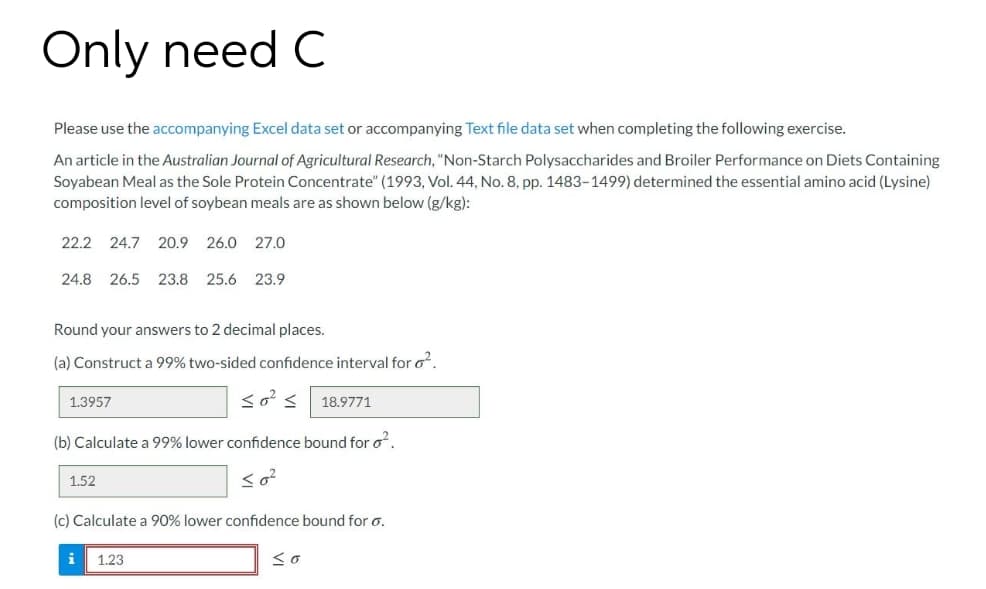 Only need C
Please use the accompanying Excel data set or accompanying Text file data set when completing the following exercise.
An article in the Australian Journal of Agricultural Research, "Non-Starch Polysaccharides and Broiler Performance on Diets Containing
Soyabean Meal as the Sole Protein Concentrate" (1993, Vol. 44, No. 8, pp. 1483-1499) determined the essential amino acid (Lysine)
composition level of soybean meals are as shown below (g/kg):
22.2
24.7
20.9
26.0
27.0
24.8
26.5 23.8 25.6 23.9
Round your answers to 2 decimal places.
(a) Construct a 99% two-sided confidence interval for o.
1.3957
18.9771
(b) Calculate a 99% lower confidence bound for o.
1.52
(c) Calculate a 90% lower confidence bound for o.
1.23
<o
