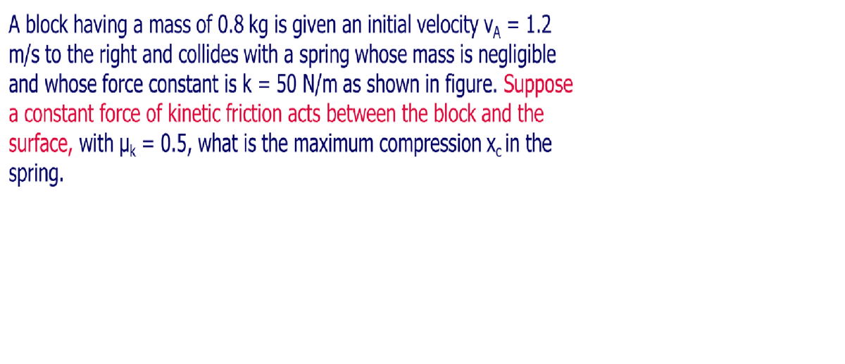 A block having a mass of 0.8 kg is given an initial velocity va = 1.2
m/s to the right and collides with a spring whose mass is negligible
and whose force constant is k = 50 N/m as shown in figure. Suppose
a constant force of kinetic friction acts between the block and the
surface, with µk = 0.5, what is the maximum compression x, in the
spring.
%3D
