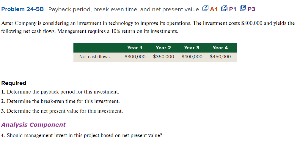 Problem 24-5B Payback period, break-even time, and net present value A1 P1 P3
Aster Company is considering an investment in technology to improve its operations. The investment costs $800,000 and yields the
following net cash flows. Management requires a 10% return on its investments.
Net cash flows
Required
1. Determine the payback period for this investment.
2. Determine the break-even time for this investment.
3. Determine the net present value for this investment.
Year 1
$300,000
Year 2
$350,000
Analysis Component
4. Should management invest in this project based on net present value?
Year 3
$400,000
Year 4
$450,000