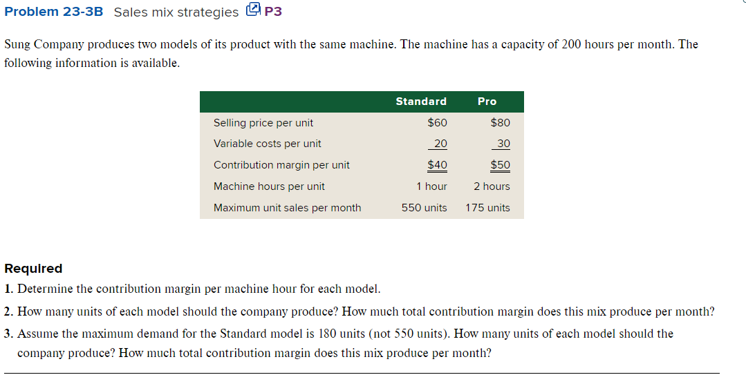 Problem 23-3B Sales mix strategies P3
Sung Company produces two models of its product with the same machine. The machine has a capacity of 200 hours per month. The
following information is available.
Selling price per unit
Variable costs per unit
Contribution margin per unit
Machine hours per unit
Maximum unit sales per month
Standard
$60
20
$40
1 hour
550 units
Pro
$80
30
$50
2 hours
175 units
Required
1. Determine the contribution margin per machine hour for each model.
2. How many units of each model should the company produce? How much total contribution margin does this mix produce per month?
3. Assume the maximum demand for the Standard model is 180 units (not 550 units). How many units of each model should the
company produce? How much total contribution margin does this mix produce per month?