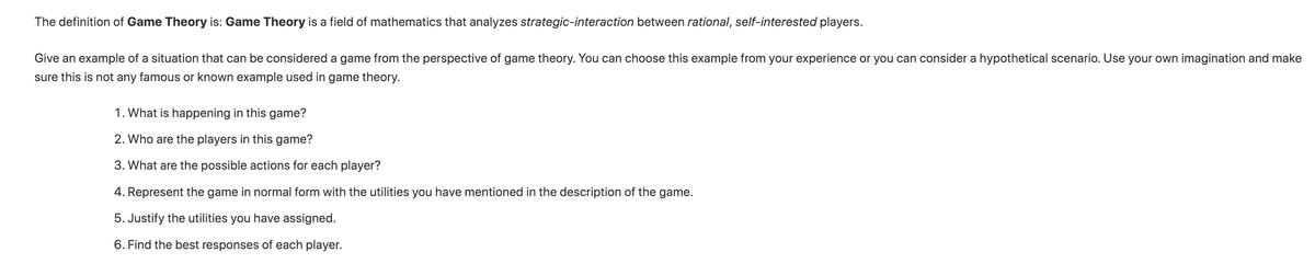 The definition of Game Theory is: Game Theory is a field of mathematics that analyzes strategic-interaction between rational, self-interested players.
Give an example of a situation that can be considered a game from the perspective of game theory. You can choose this example from your experience or you can consider a hypothetical scenario. Use your own imagination and make
sure this is not any famous or known example used in game theory.
1. What is happening in this game?
2. Who are the players in this game?
3. What are the possible actions for each player?
4. Represent the game in normal form with the utilities you have mentioned in the description of the game.
5. Justify the utilities you have assigned.
6. Find the best responses of each player.

