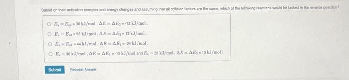 Based on their activation energies and energy changes and assuming that all collision factors are the same, which of the following reactions would be fastest in the reverse direction?
OE, E-30 kJ/mol. AE-AE-12 kJ/mol.
OE-E-55 kJ/mol. AE-AE, 13 kJ/mol.
OE-E-44 kJ/mol. AE-AE-24 kJ/mol.
O E, 30 kJ/mol. AE-AE-12 kJ/mol and E, 56 kJ/mol, AE- AE₁-13 kJ/mol
Submit Request Answer