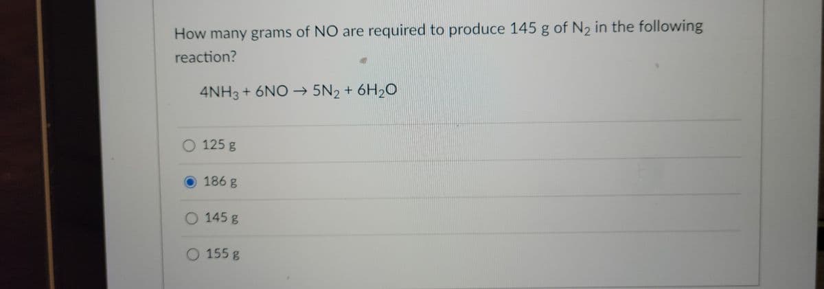 How many grams of NO are required to produce 145 g of N₂ in the following
reaction?
4NH3 + 6NO → 5N2 + 6H₂O
O 125 g
186 g
O 145 g
O 155 g