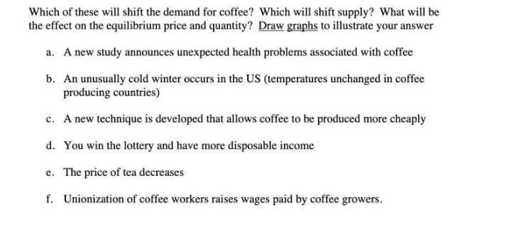 Which of these will shift the demand for coffee? Which will shift supply? What will be
the effect on the equilibrium price and quantity? Draw graphs to illustrate your answer
a. A new study announces unexpected health problems associated with coffee
b. An unusually cold winter occurs in the US (temperatures unchanged in coffee
producing countries)
c. A new technique is developed that allows coffee to be produced more cheaply
d. You win the lottery and have more disposable income
e. The price of tea decreases
f. Unionization of coffee workers raises wages paid by coffee growers.
