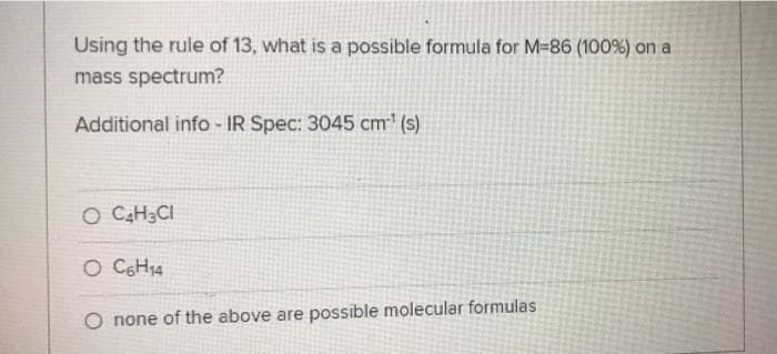 Using the rule of 13, what is a possible formula for M-86 (100%) on a
mass spectrum?
Additional info-IR Spec: 3045 cm¹ (s)
O C4H₂CI
O C6H₁4
none of the above are possible molecular formulas