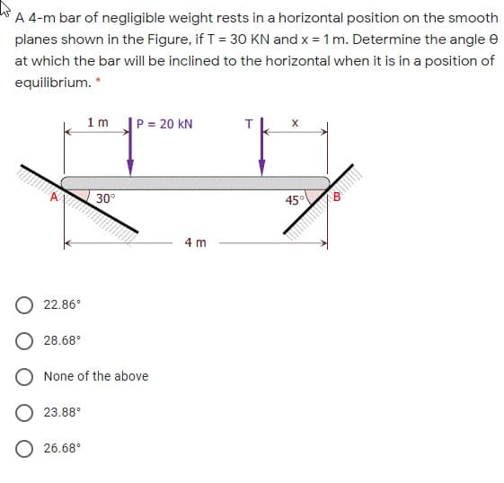 A 4-m bar of negligible weight rests in a horizontal position on the smooth
planes shown in the Figure, if T = 30 KN and x = 1 m. Determine the angle e
at which the bar will be inclined to the horizontal when it is in a position of
equilibrium. *
1m
P = 20 kN
30°
45°
4 m
O 22.86°
28.68°
O None of the above
23.88°
26.68°
