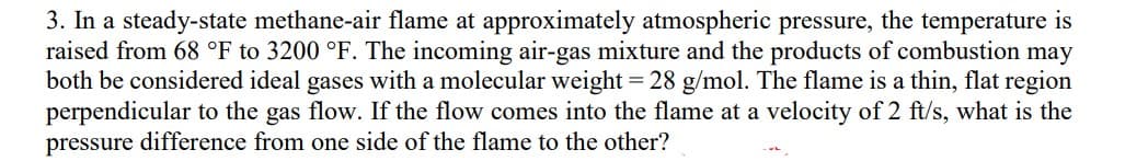 3. In a steady-state methane-air flame at approximately atmospheric pressure, the temperature is
raised from 68 °F to 3200 °F. The incoming air-gas mixture and the products of combustion may
both be considered ideal gases with a molecular weight = 28 g/mol. The flame is a thin, flat region
perpendicular to the gas flow. If the flow comes into the flame at a velocity of 2 ft/s, what is the
pressure difference from one side of the flame to the other?