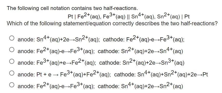 The following cell notation contains two half-reactions.
Pt | Fe2+ (aq), Fe3+ (aq) || Sn4+ (aq), Sn²+ (aq) | Pt
Which of the following statement/equation correctly describes the two half-reactions?
anode: Sn4+ (aq)+2e→Sn²+ (aq); cathode: Fe2+(aq)-e→Fe³+(aq);
O anode: Fe²+ (aq)-e→Fe³+(aq); cathode: Sn²+ (aq)+2e→Sn4+ (aq)
anode: Fe³+ (aq)+e→Fe2+ (aq); cathode: Sn²+ (aq)+2e→Sn³+ (aq)
anode: Pt + e → Fe³+ (aq)+Fe2+ (aq); cathode: Sn4+ (aq)+Sn²+ (aq) +2e→Pt
O anode: Fe²+ (aq)-e→Fe³+ (aq); cathode: Sn4+ (aq)+2e-Sn²+ (aq)