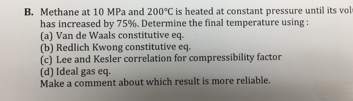 B. Methane at 10 MPa and 200°C is heated at constant pressure until its voli
has increased by 75%. Determine the final temperature using :
(a) Van de Waals constitutive eq.
(b) Redlich Kwong constitutive eq.
(c) Lee and Kesler correlation for compressibility factor
(d) Ideal gas eq.
Make a comment about which result is more reliable.
