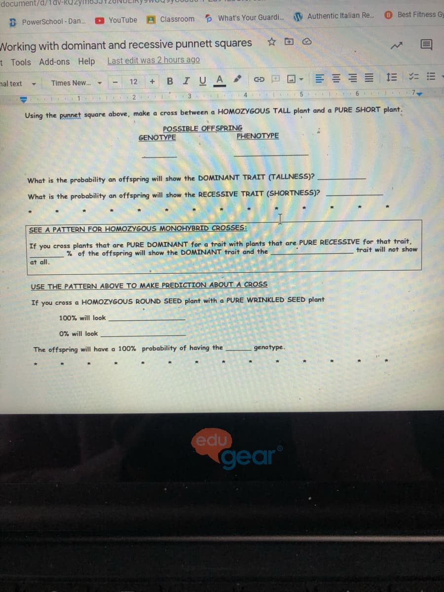 document/d/1dV-RU2yf6JJY20N
6 Best Fitness Gy
YouTube A Classroom
P What's Your Guardi. V Authentic Italian Re.
B PowerSchool - Dan..
Norking with dominant and recessive punnett squares
Last edit was 2 hours ago
☆回@
t Tools Add-ons Help
BIUA
E E E E E E
nal text
Times New. -
12
2 3
5 1 6
Using the punnet square above, make a cross between a HOMOZYGOUS TALL plant and a PURE SHORT plant.
POSSIBLE OFFSPRING
GENOTYPE
PHENOTYPE
What is the probability an offspring will show the DOMINANT TRAIT (TALLNESS)?
What is the probability an offspring will show the RECESSIVE TRAIT (SHORTNESS)?
SEE A PATTERN FOR HOMOZYGOU
PHYBRID CROSSES:
If you cross plants that are PURE DOMINANT for a trait with plants that are PURE RECESSIVE for that trait.
trait will not show
% of the offspring will show the DOMINANT trait and the
at all.
USE THE PATTERN ABOVE TO MAKE PREDICTION ABOUT A CROSS
If you cros a HOMOZYGOUS ROUND SEED plant with a PURE WRINKLED SEED plant
100% will look
0% will look
The offspring will have a 100% probability of having the
genotype.
edu
gear
