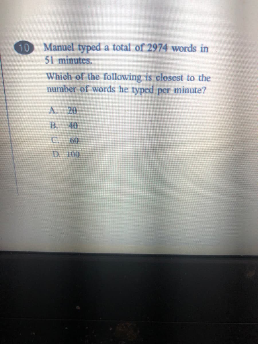 10
Manuel typed a total of 2974 words in
51 minutes.
Which of the following is closest to the
number of words he typed per minute?
A. 20
B.
40
C.
60
D. 100
