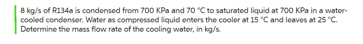 8 kg/s of R134a is condensed from 700 KPa and 70 °C to saturated liquid at 700 KPa in a water-
cooled condenser. Water as compressed liquid enters the cooler at 15 °C and leaves at 25 °C.
Determine the mass flow rate of the cooling water, in kg/s.
