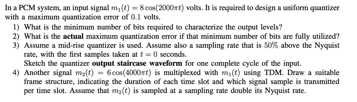 =
In a PCM system, an input signal m₁(t) 8 cos(2000πt) volts. It is required to design a uniform quantizer
with a maximum quantization error of 0.1 volts.
1) What is the minimum number of bits required to characterize the output levels?
2) What is the actual maximum quantization error if that minimum number of bits are fully utilized?
3) Assume a mid-rise quantizer is used. Assume also a sampling rate that is 50% above the Nyquist
rate, with the first samples taken at t = 0 seconds.
Sketch the quantizer output staircase waveform for one complete cycle of the input.
4) Another signal m₂(t) = 6 cos(4000πt) is multiplexed with m₁(t) using TDM. Draw a suitable
frame structure, indicating the duration of each time slot and which signal sample is transmitted
per time slot. Assume that m₂(t) is sampled at a sampling rate double its Nyquist rate.