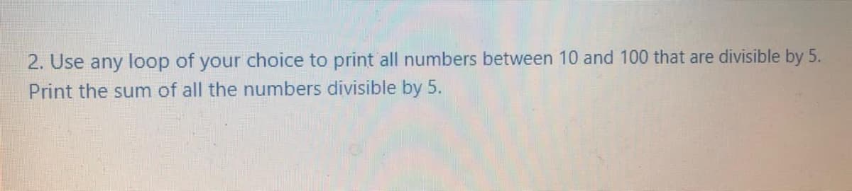 2. Use any loop of your choice to print all numbers between 10 and 100 that are divisible by 5.
Print the sum of all the numbers divisible by 5.
