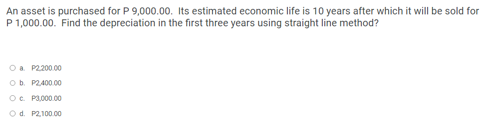 An asset is purchased for P 9,000.00. Its estimated economic life is 10 years after which it will be sold for
P 1,000.00. Find the depreciation in the first three years using straight line method?
O a. P2,200.00
O b. P2,400.00
O c. P3,000.00
O d. P2,100.00