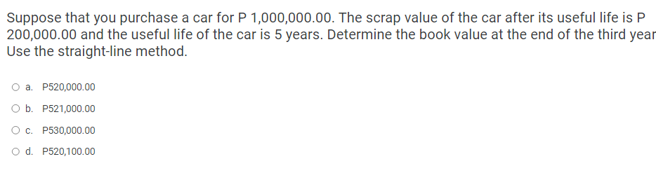 Suppose that you purchase a car for P 1,000,000.00. The scrap value of the car after its useful life is P
200,000.00 and the useful life of the car is 5 years. Determine the book value at the end of the third year
Use the straight-line method.
a. P520,000.00
O b. P521,000.00
O c. P530,000.00
d. P520,100.00