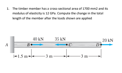 1. The timber member has a cross-sectional area of 1700 mm2 and its
modulus of elasticity is 12 GPa. Compute the change in the total
length of the member after the loads shown are applied.
A
B
1.5 m
40 kN
35 kN
-3 m-
-3 m-
20 KN
D