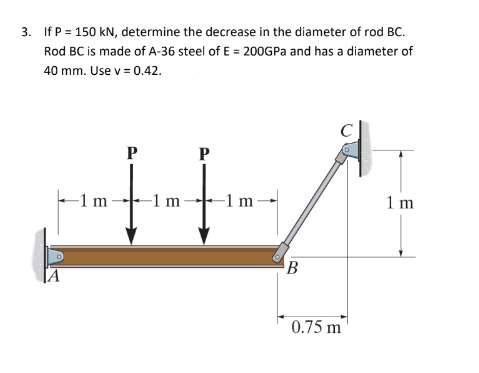 3. If P = 150 kN, determine the decrease in the diameter of rod BC.
Rod BC is made of A-36 steel of E = 200GPa and has a diameter of
40 mm. Use v = 0.42.
P
-1 m-
-1 m
P
-1m-
B
0.75 m
1 m