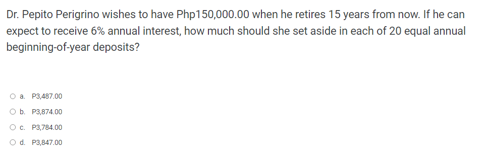 Dr. Pepito Perigrino wishes to have Php150,000.00 when he retires 15 years from now. If he can
expect to receive 6% annual interest, how much should she set aside in each of 20 equal annual
beginning-of-year
deposits?
O a. P3,487.00
O b.
P3,874.00
O c. P3,784.00
O d. P3,847.00