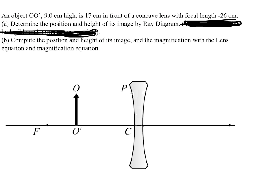 An object 0O’, 9.0 cm high, is 17 cm in front of a concave lens with focal length -26 cm.
(a) Determine the position and height of its image by Ray Diagram.
(b) Compute the position and height of its image, and the magnification with the Lens
equation and magnification equation.
P
F
O'
C

