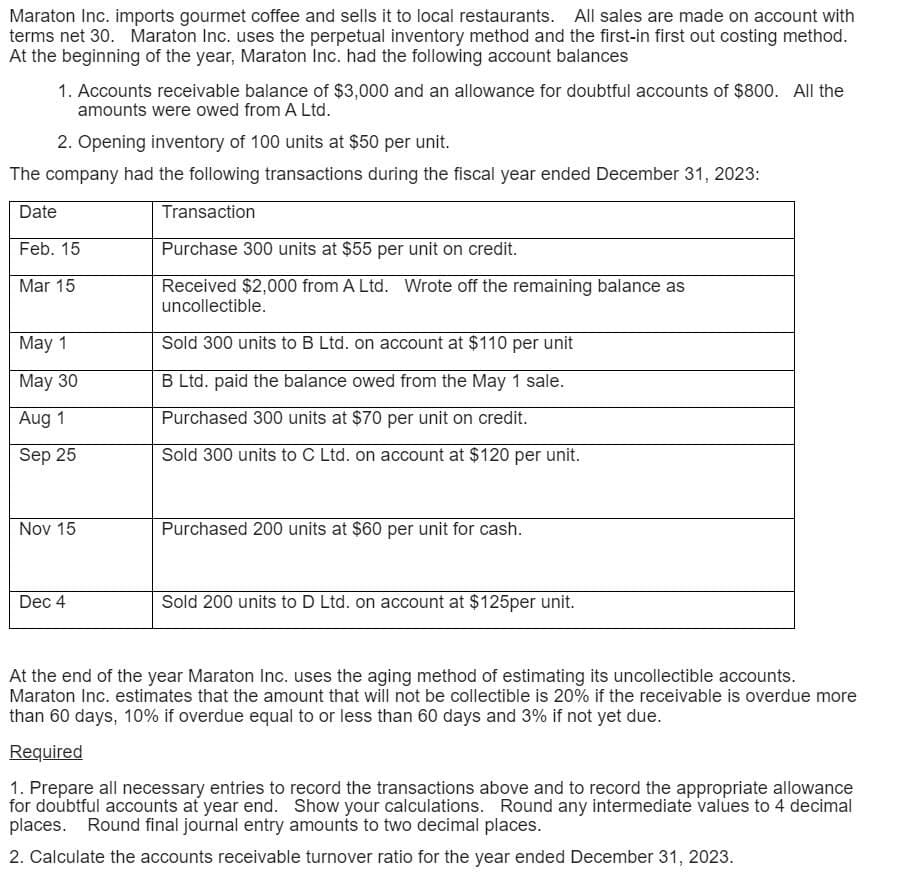 Maraton Inc. imports gourmet coffee and sells it to local restaurants. All sales are made on account with
terms net 30. Maraton Inc. uses the perpetual inventory method and the first-in first out costing method.
At the beginning of the year, Maraton Inc. had the following account balances
1. Accounts receivable balance of $3,000 and an allowance for doubtful accounts of $800. All the
amounts were owed from A Ltd.
2. Opening inventory of 100 units at $50 per unit.
The company had the following transactions during the fiscal year ended December 31, 2023:
Date
Feb. 15
Mar 15
May 1
May 30
Aug 1
Sep 25
Transaction
Purchase 300 units at $55 per unit on credit.
Received $2,000 from A Ltd. Wrote off the remaining balance as
uncollectible.
Sold 300 units to B Ltd. on account at $110 per unit
B Ltd. paid the balance owed from the May 1 sale.
Purchased 300 units at $70 per unit on credit.
Sold 300 units to C Ltd. on account at $120 per unit.
Nov 15
Purchased 200 units at $60 per unit for cash.
Dec 4
Sold 200 units to D Ltd. on account at $125per unit.
At the end of the year Maraton Inc. uses the aging method of estimating its uncollectible accounts.
Maraton Inc. estimates that the amount that will not be collectible is 20% if the receivable is overdue more
than 60 days, 10% if overdue equal to or less than 60 days and 3% if not yet due.
Required
1. Prepare all necessary entries to record the transactions above and to record the appropriate allowance
for doubtful accounts at year end. Show your calculations. Round any intermediate values to 4 decimal
places. Round final journal entry amounts to two decimal places.
2. Calculate the accounts receivable turnover ratio for the year ended December 31, 2023.