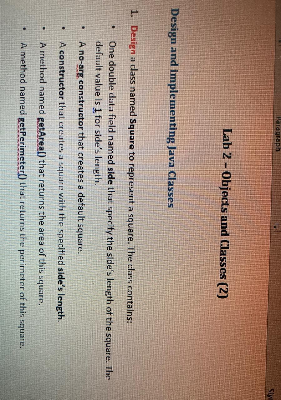 Paragraph
Styl
Lab 2 - Objects and Classes (2)
Design and implementing Java Classes
1. Design a class named Square to represent a square. The class contains:
One double data field named side that specify the side's length of the square. The
default value is 1 for side's length.
A no-arg constructor that creates a default square.
A constructor that creates a square with the specified side's length.
A method named getArea) that returns the area of this square.
A method named getPerimeter() that returns the perimeter of this square.
rurururununururu
