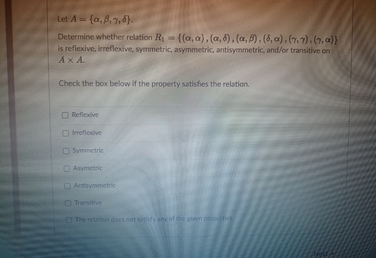 Let A = {a, 6, 7, 8}.
Determine whether relation R₁ = {(a, a),(a, §),(a, ß), (8, α), (7, 7), (7, a)}
is reflexive, irreflexive, symmetric, asymmetric, antisymmetric, and/or transitive on
AXA.
Check the box below if the property satisfies the relation.
Reflexive
Irreflexive
Symmetric
Asymetric
Antisymmetric
Transitive
The relation does not satisfy any of the given properties.