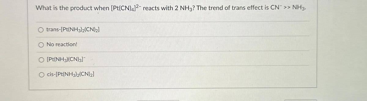 What is the product when [Pt(CN)4]12 reacts with 2 NH3? The trend of trans effect is CN >> NH3.
O trans-[Pt(NH3)2(CN)2]
O No reaction!
O [Pt(NH3)(CN)3]¯¯
cis-[Pt(NH3)2(CN)2]