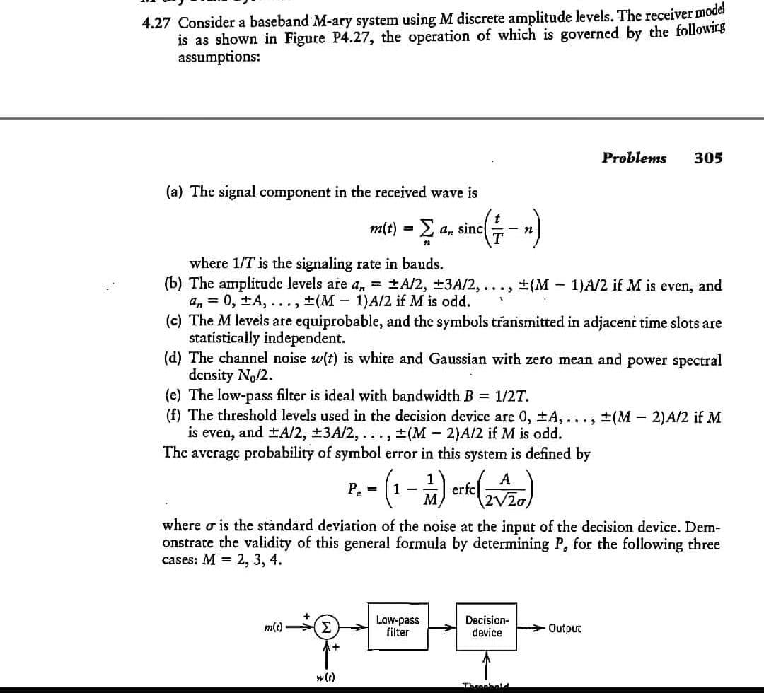 4.27 Consider a baseband M-ary system using M discrete amplitude levels. The receiver model
is as shown in Figure P4.27, the operation of which is governed by the following
assumptions:
Problems
305
(a) The signal component in the received wave is
m(t) = 2 a, sinc - n
where 1/T is the signaling rate in bauds.
(b) The amplitude levels are a, = ±A/2, ±3A/2,...,
an = 0, ±A, ..., ±(M- 1)A/2 if M is odd.
(c) The M levels are equiprobable, and the symbols transmitted in adjacent time slots are
statistically independent.
(d) The channel noise w(t) is white and Gaussian with zero mean and power spectral
density No/2.
(e) The low-pass filter is ideal with bandwidth B = 1/2T.
(f) The threshold levels used in the decision device are 0, ±A,..., ±(M- 2)A/2 if M
is even, and ±A/2, +3A/2, ..., ±(M 2)A/2 if M is odd.
The average probability of symbol error in this system is defined by
+(M
1)A/2 if M is even, and
A
erfc
2V20)
P, =
1
where o is the standárd deviation of the noise at the input of the decision device. Dem-
onstrate the validity of this general formula by determining P, for the following three
cases: M = 2, 3, 4.
Σ
Law-pass
filter
Decision-
device
m(e)
Output
w(1)
Throrhald
