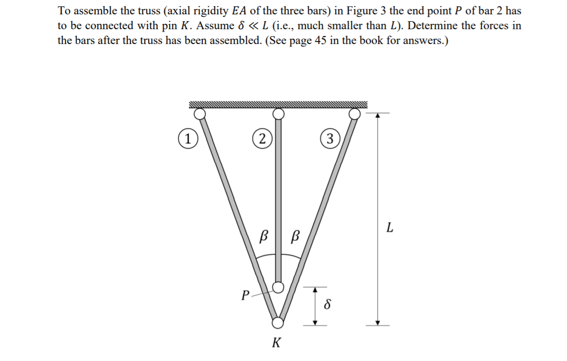 To assemble the truss (axial rigidity EA of the three bars) in Figure 3 the end point P of bar 2 has
to be connected with pin K. Assume 8 « L (i.e., much smaller than L). Determine the forces in
the bars after the truss has been assembled. (See page 45 in the book for answers.)
(1
(2
(3)
L.
K
