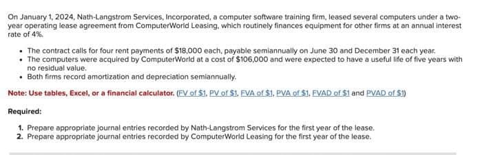 On January 1, 2024, Nath-Langstrom Services, Incorporated, a computer software training firm, leased several computers under a two-
year operating lease agreement from ComputerWorld Leasing, which routinely finances equipment for other firms at an annual interest
rate of 4%.
• The contract calls for four rent payments of $18,000 each, payable semiannually on June 30 and December 31 each year.
• The computers were acquired by ComputerWorld at a cost of $106,000 and were expected to have a useful life of five years with
no residual value.
• Both firms record amortization and depreciation semiannually.
Note: Use tables, Excel, or a financial calculator. (FV of $1. PV of $1., FVA of $1. PVA of $1., FVAD of $1 and PVAD of $1)
Required:
1. Prepare appropriate journal entries recorded by Nath-Langstrom Services for the first year of the lease.
2. Prepare appropriate journal entries recorded by ComputerWorld Leasing for the first year of the lease.
