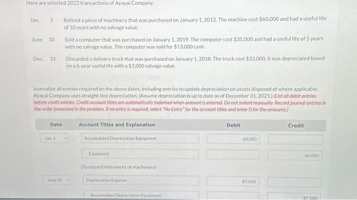 Here are selected 2022 transactions of Ayayai Company.
Jan. 1 Retired a piece of machinery that was purchased on January 1, 2012. The machine cost $60,000 and had a useful life
of 10 years with no salvage value.
June 30
Dec. 31
Date
Journalize all entries required on the above dates, including entries to update depreciation on assets disposed of where applicable.
Ayayai Company uses straight-line depreciation (Assume depreciation is up to date as of December 31, 2021.) (List all debit entries
before credit entries. Credit account titles are automatically indented when amount is entered. Do not indent manually. Record journal entries in
the order presented in the problem. If no entry is required, select "No Entry" for the account titles and enter O for the amounts)
Account Titles and Explanation
Accumulated Depreciation Equipment
Jan 1
Sold a computer that was purchased on January 1, 2019. The computer cost $35,000 and had a useful life of 5 years
with no salvage value. The computer was sold for $13,000 cash.
June 30
Discarded a delivery truck that was purchased on January 1, 2018. The truck cost $33,000. It was depreciated based
on a 6-year useful life with a $3,000 salvage value.
Equipment
(To record retirement of machinery)
Depreciation Expense
Accumulated Depreciation Equipment
Debit
60,000
87,500
Credit
60,000
87.500