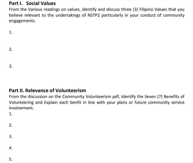 Part I. Social Values
From the various readings on values, identify and discuss three (3) Filipino Values that you
believe relevant to the undertakings of NSTP2 particularly in your conduct of community
engagements.
1.
2.
3.
Part II. Relevance of Volunteerism
From the discussion on the Community Volunteerism pdf, Identify the Seven (7) Benefits of
Volunteering and Explain each benfit in line with your plans or future community service
involvement.
1.
2.
3.
4.
5.