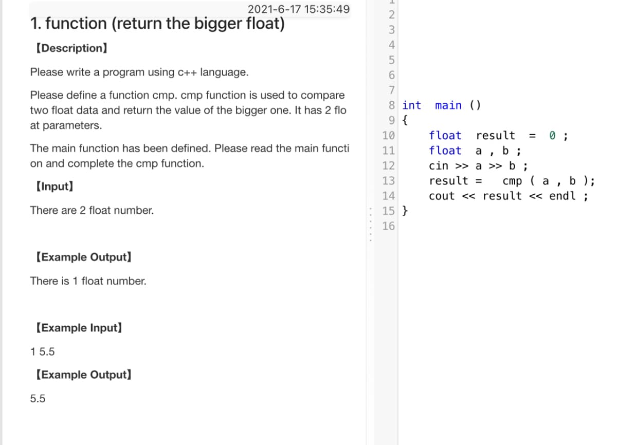 2021-6-17 15:35:49
1. function (return the bigger float)
3
[Description]
4
Please write a program using c++ language.
6.
7
Please define a function cmp. cmp function is used to compare
two float data and return the value of the bigger one. It has 2 flo
at parameters.
8 int
main ()
9 {
10
float
result
The main function has been defined. Please read the main functi
а , b;
cin >> a >> b ;
11
float
on and complete the cmp function.
12
b );
( a
cout << result <« endl ;
13
result =
(Input]
14
There are 2 float number.
15 }
16
[Example Output]
There is 1 float number.
[Example Input]
1 5.5
(Example Output]
5.5
