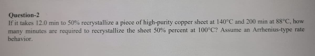Question-2
If it takes 12.0 min to 50% recrystallize a piece of high-purity copper sheet at 140°C and 200 min at 88°C, how
many minutes are required to recrystallize the sheet 50% percent at 100°C? Assume an Arrhenius-type rate
behavior.
